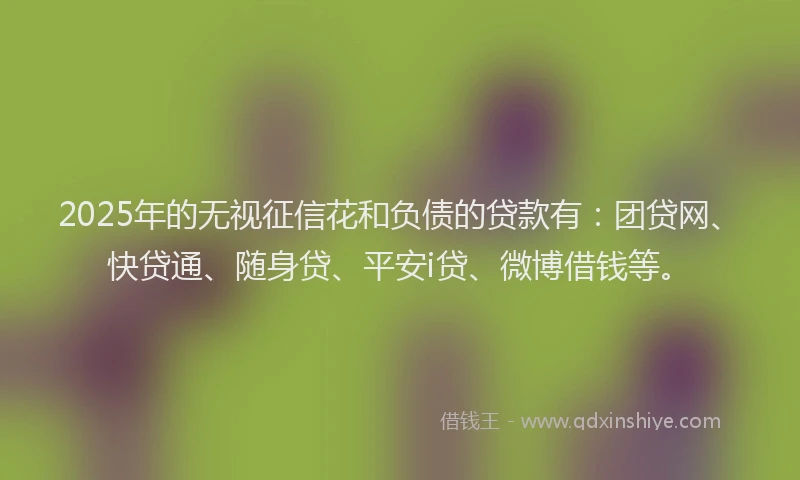 2025年的无视征信花和负债的贷款有：团贷网、快贷通、随身贷、平安i贷、微博借钱等。