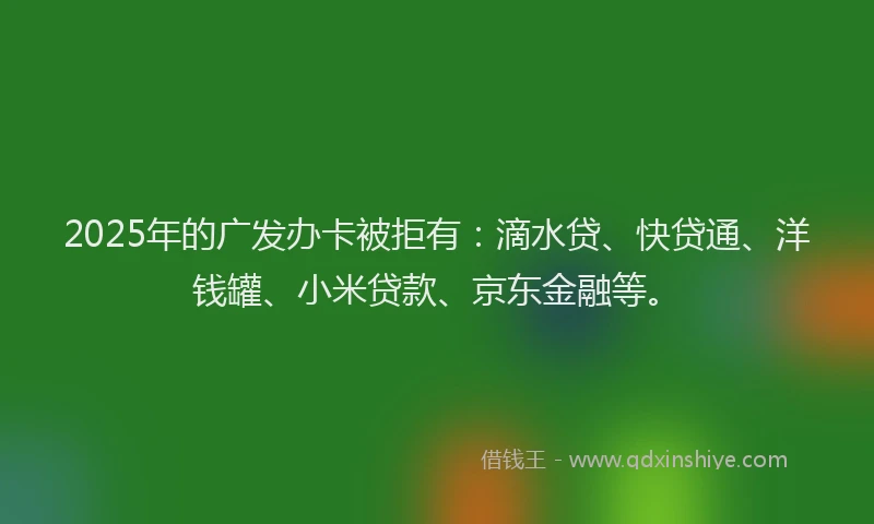 2025年的广发办卡被拒有：滴水贷、快贷通、洋钱罐、小米贷款、京东金融等。