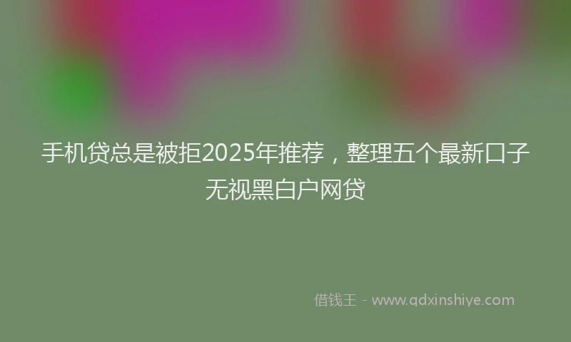 手机贷总是被拒2025年推荐，整理五个最新口子无视黑白户网贷