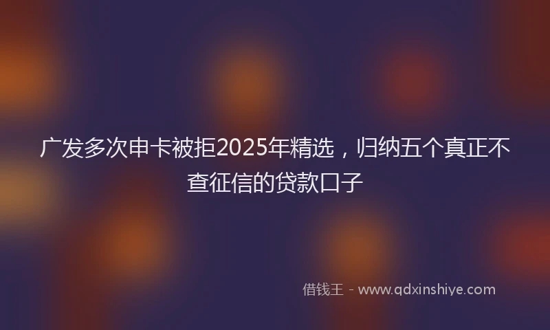 广发多次申卡被拒2025年精选，归纳五个真正不查征信的贷款口子