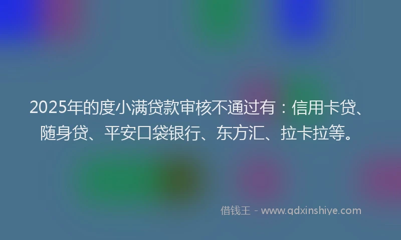 2025年的度小满贷款审核不通过有：信用卡贷、随身贷、平安口袋银行、东方汇、拉卡拉等。