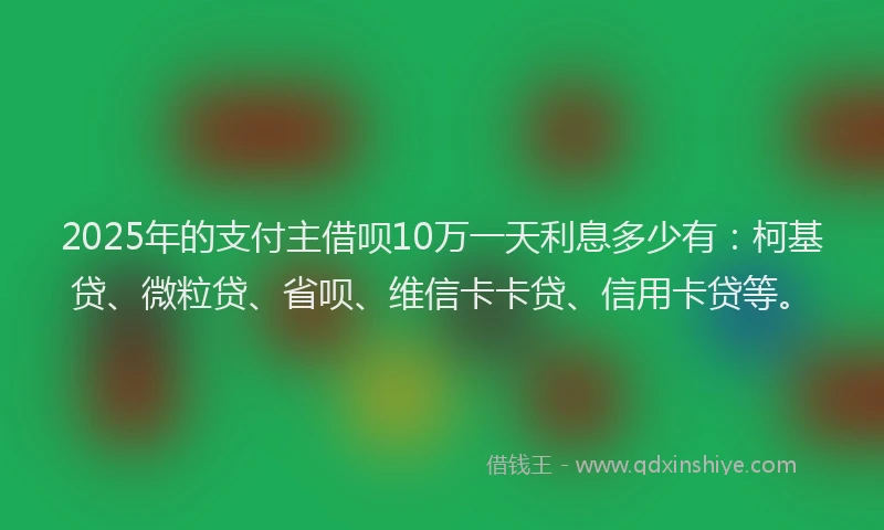 2025年的支付主借呗10万一天利息多少有：柯基贷、微粒贷、省呗、维信卡卡贷、信用卡贷等。
