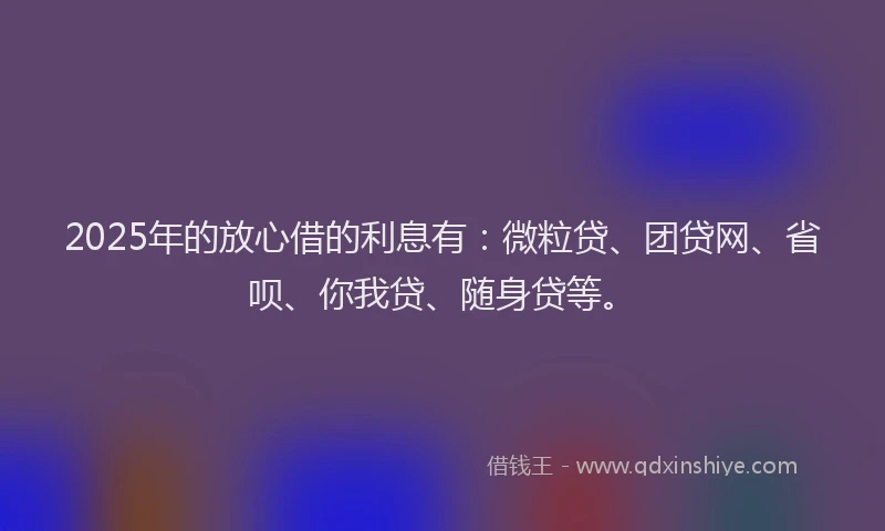 2025年的放心借的利息有：微粒贷、团贷网、省呗、你我贷、随身贷等。