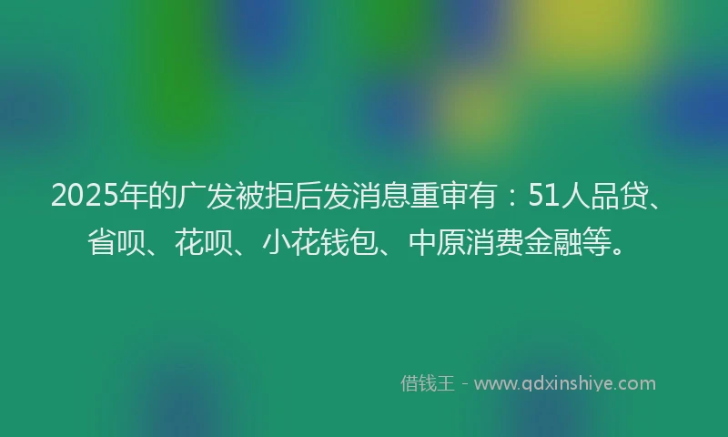 2025年的广发被拒后发消息重审有：51人品贷、省呗、花呗、小花钱包、中原消费金融等。