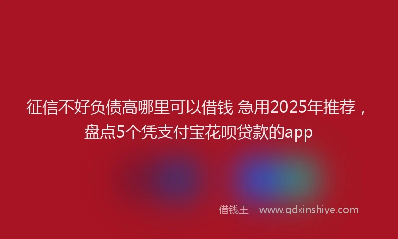 征信不好负债高哪里可以借钱 急用2025年推荐，盘点5个凭支付宝花呗贷款的app