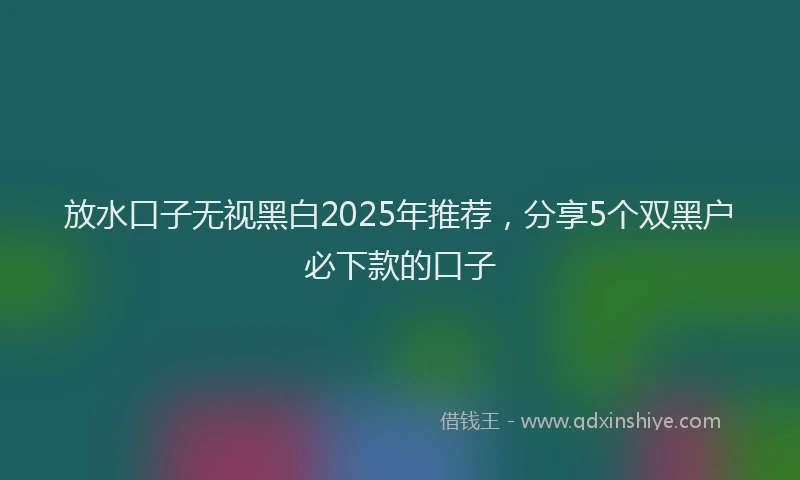 放水口子无视黑白2025年推荐，分享5个双黑户必下款的口子