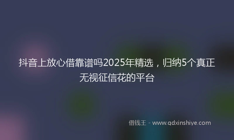 抖音上放心借靠谱吗2025年精选，归纳5个真正无视征信花的平台