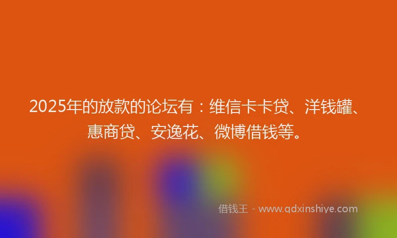 2025年的放款的论坛有：维信卡卡贷、洋钱罐、惠商贷、安逸花、微博借钱等。