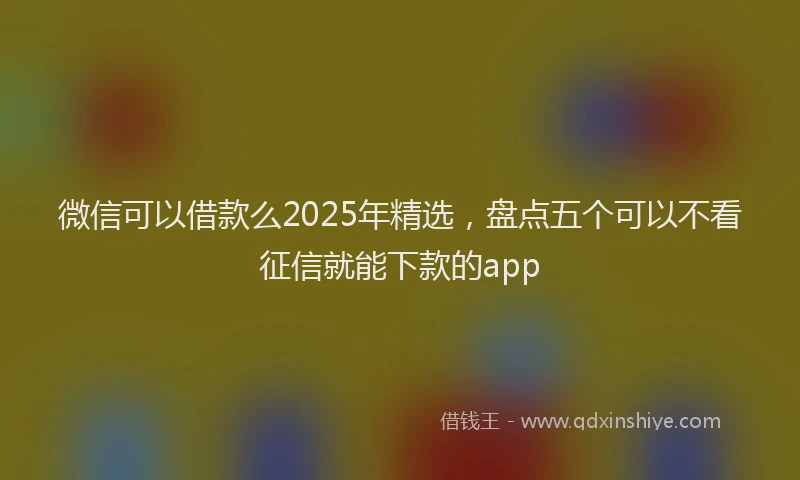 微信可以借款么2025年精选，盘点五个可以不看征信就能下款的app