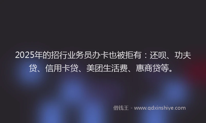 2025年的招行业务员办卡也被拒有：还呗、功夫贷、信用卡贷、美团生活费、惠商贷等。