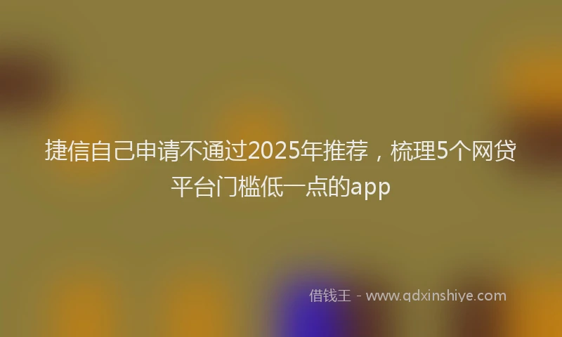 捷信自己申请不通过2025年推荐，梳理5个网贷平台门槛低一点的app