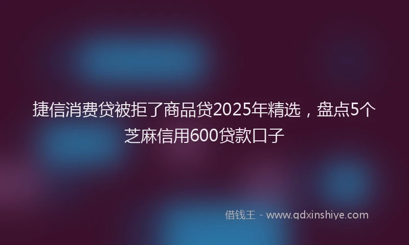 捷信消费贷被拒了商品贷2025年精选，盘点5个芝麻信用600贷款口子