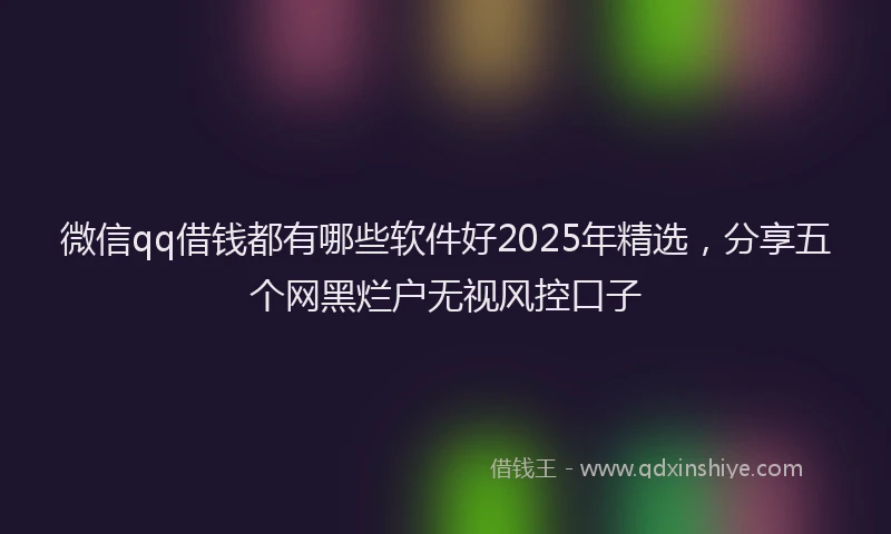 微信qq借钱都有哪些软件好2025年精选，分享五个网黑烂户无视风控口子