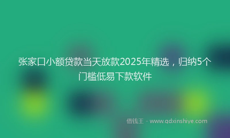 张家口小额贷款当天放款2025年精选，归纳5个门槛低易下款软件