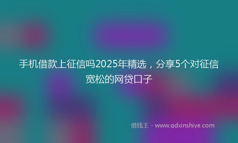 手机借款上征信吗2025年精选，分享5个对征信宽松的网贷口子