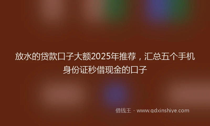 放水的贷款口子大额2025年推荐，汇总五个手机身份证秒借现金的口子