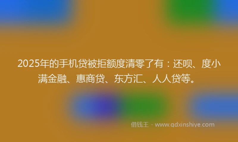 2025年的手机贷被拒额度清零了有：还呗、度小满金融、惠商贷、东方汇、人人贷等。