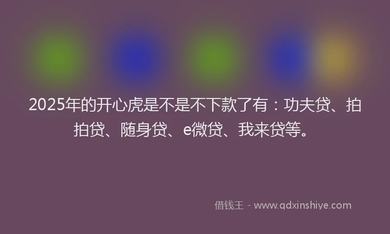 2025年的开心虎是不是不下款了有：功夫贷、拍拍贷、随身贷、e微贷、我来贷等。