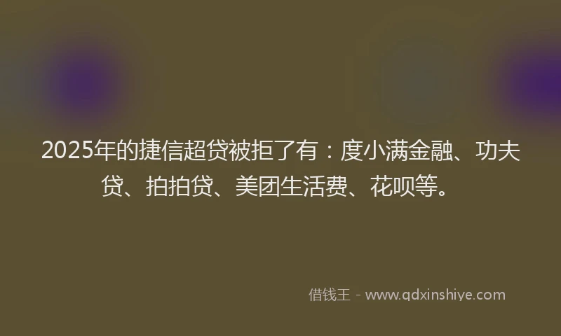 2025年的捷信超贷被拒了有：度小满金融、功夫贷、拍拍贷、美团生活费、花呗等。