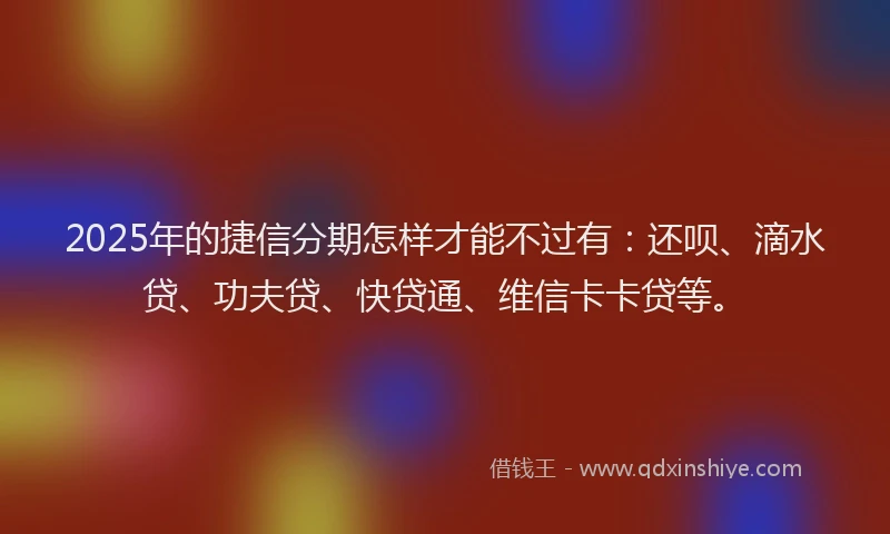 2025年的捷信分期怎样才能不过有：还呗、滴水贷、功夫贷、快贷通、维信卡卡贷等。