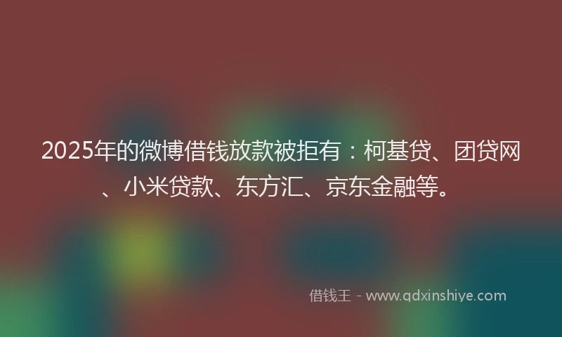 2025年的微博借钱放款被拒有：柯基贷、团贷网、小米贷款、东方汇、京东金融等。