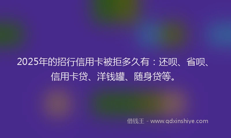 2025年的招行信用卡被拒多久有：还呗、省呗、信用卡贷、洋钱罐、随身贷等。