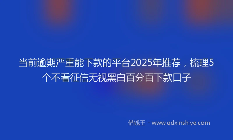 当前逾期严重能下款的平台2025年推荐，梳理5个不看征信无视黑白百分百下款口子