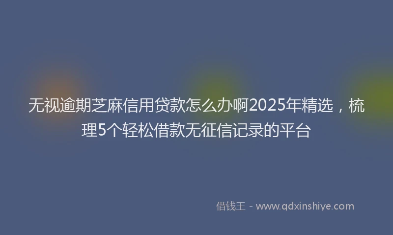 无视逾期芝麻信用贷款怎么办啊2025年精选，梳理5个轻松借款无征信记录的平台