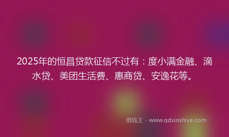 2025年的恒昌贷款征信不过有：度小满金融、滴水贷、美团生活费、惠商贷、安逸花等。