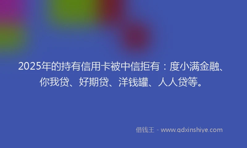 2025年的持有信用卡被中信拒有：度小满金融、你我贷、好期贷、洋钱罐、人人贷等。