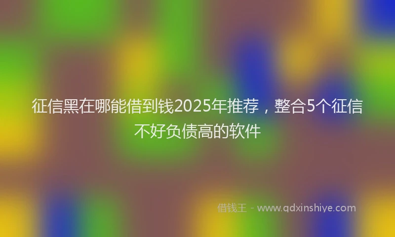 征信黑在哪能借到钱2025年推荐，整合5个征信不好负债高的软件