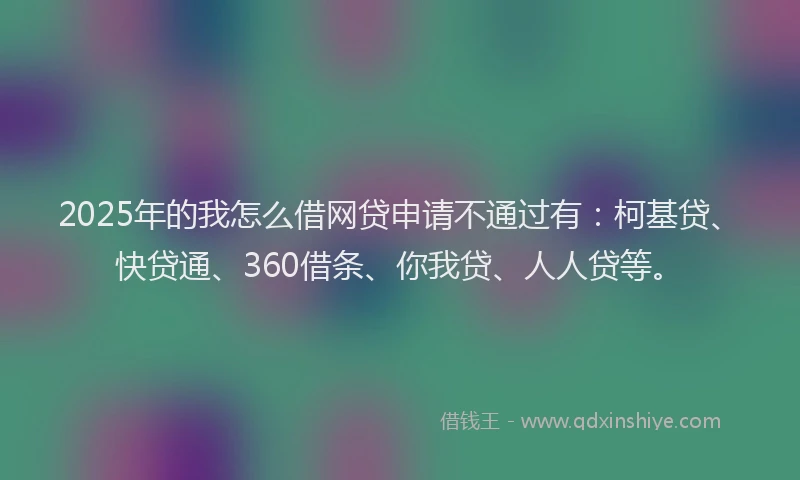 2025年的我怎么借网贷申请不通过有：柯基贷、快贷通、360借条、你我贷、人人贷等。