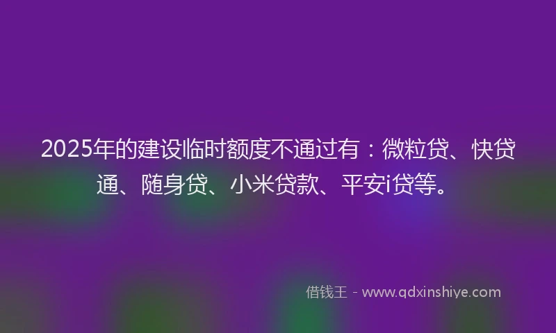 2025年的建设临时额度不通过有：微粒贷、快贷通、随身贷、小米贷款、平安i贷等。