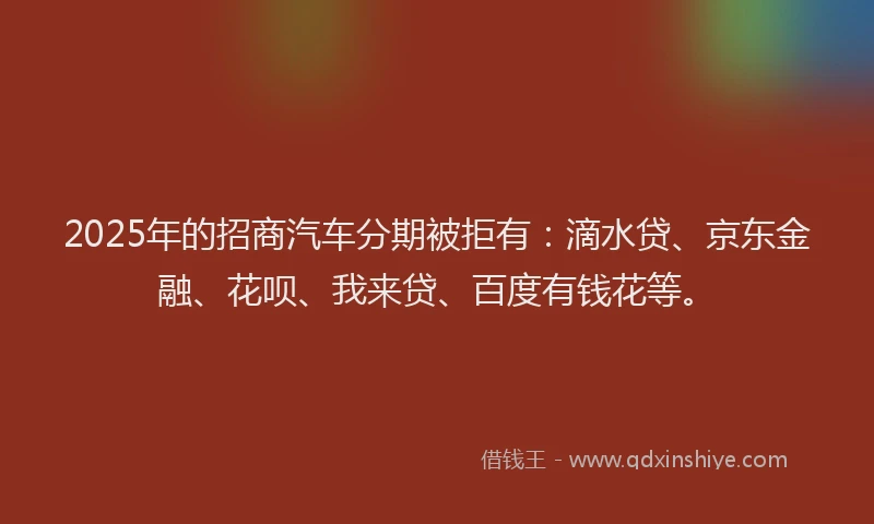 2025年的招商汽车分期被拒有：滴水贷、京东金融、花呗、我来贷、百度有钱花等。