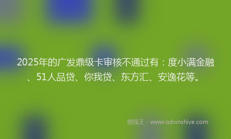 2025年的广发鼎级卡审核不通过有：度小满金融、51人品贷、你我贷、东方汇、安逸花等。