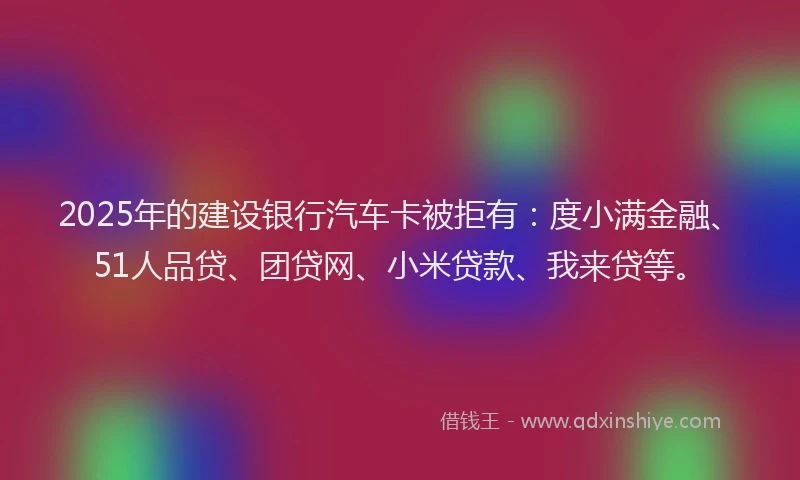 2025年的建设银行汽车卡被拒有：度小满金融、51人品贷、团贷网、小米贷款、我来贷等。