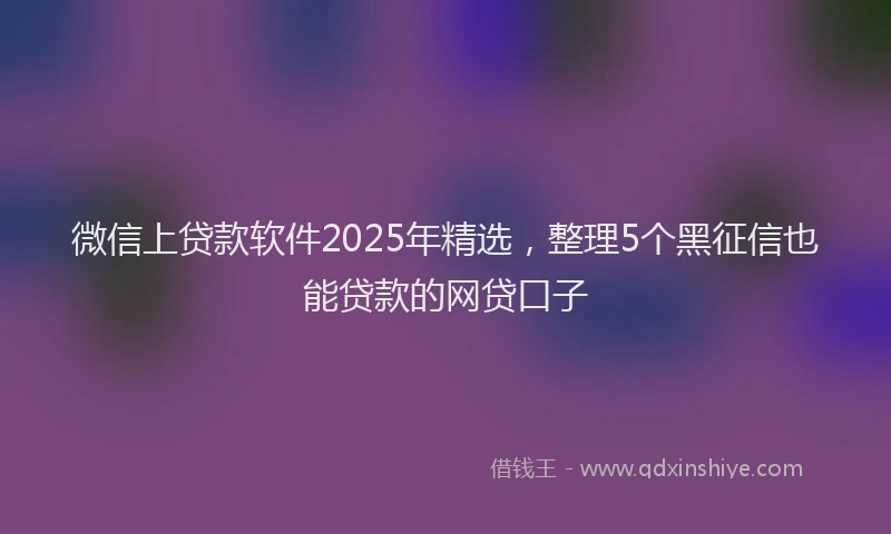 微信上贷款软件2025年精选，整理5个黑征信也能贷款的网贷口子