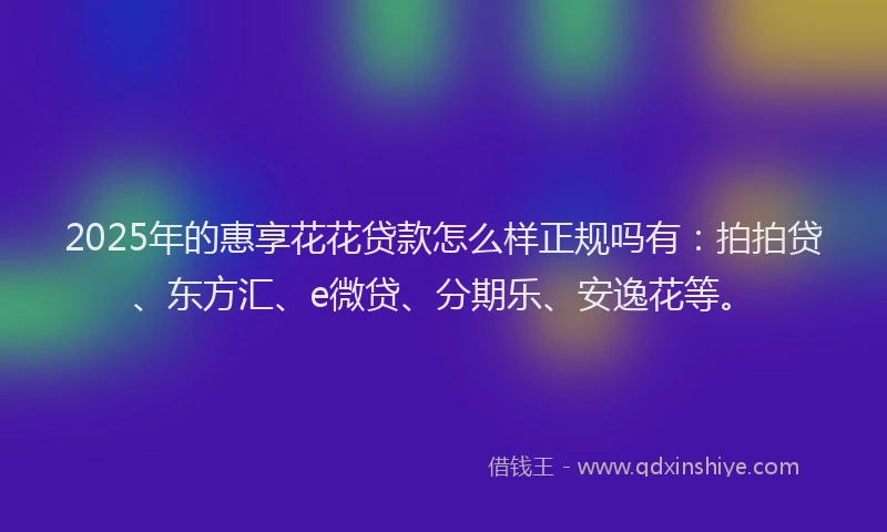 2025年的惠享花花贷款怎么样正规吗有：拍拍贷、东方汇、e微贷、分期乐、安逸花等。