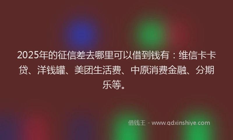 2025年的征信差去哪里可以借到钱有：维信卡卡贷、洋钱罐、美团生活费、中原消费金融、分期乐等。