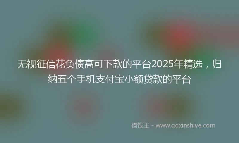 无视征信花负债高可下款的平台2025年精选，归纳五个手机支付宝小额贷款的平台