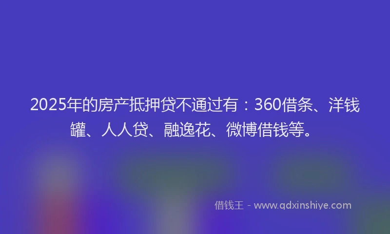 2025年的房产抵押贷不通过有：360借条、洋钱罐、人人贷、融逸花、微博借钱等。