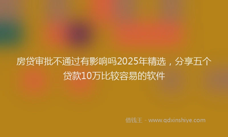 房贷审批不通过有影响吗2025年精选，分享五个贷款10万比较容易的软件