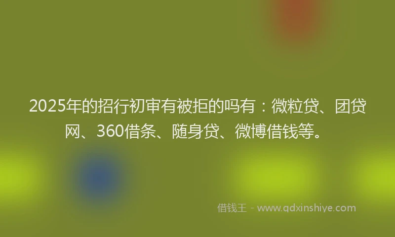 2025年的招行初审有被拒的吗有：微粒贷、团贷网、360借条、随身贷、微博借钱等。