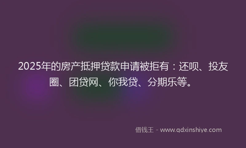 2025年的房产抵押贷款申请被拒有：还呗、投友圈、团贷网、你我贷、分期乐等。