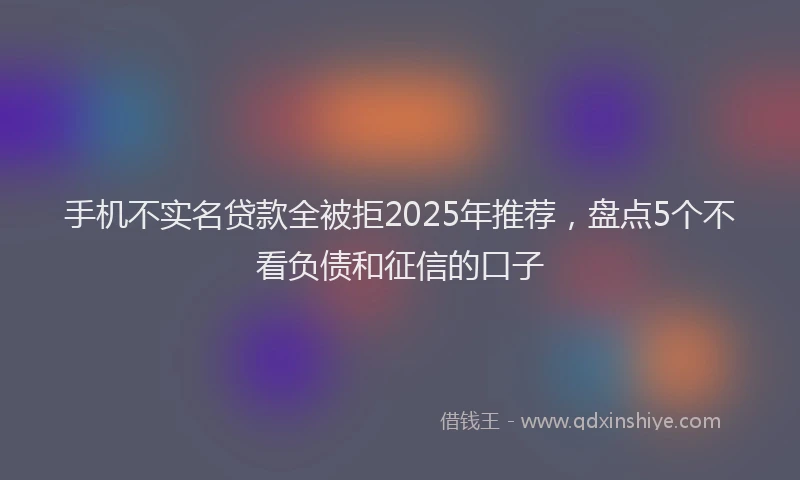 手机不实名贷款全被拒2025年推荐，盘点5个不看负债和征信的口子