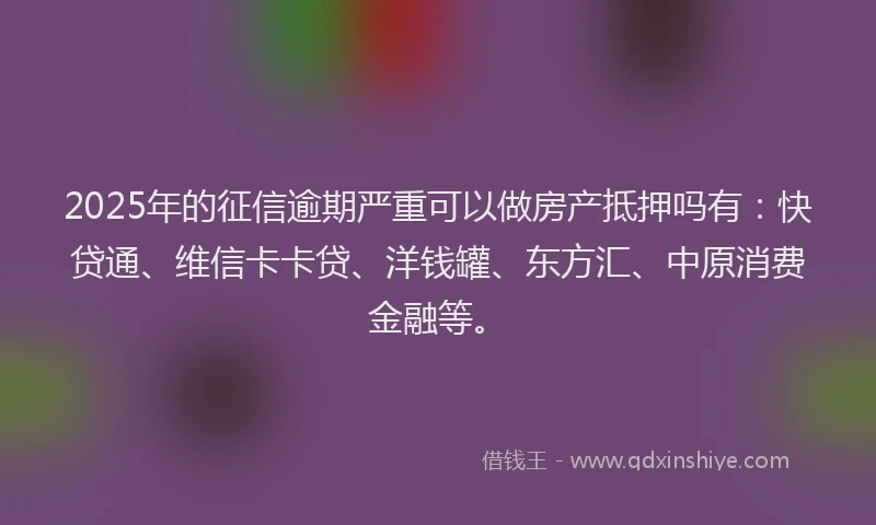 2025年的征信逾期严重可以做房产抵押吗有：快贷通、维信卡卡贷、洋钱罐、东方汇、中原消费金融等。