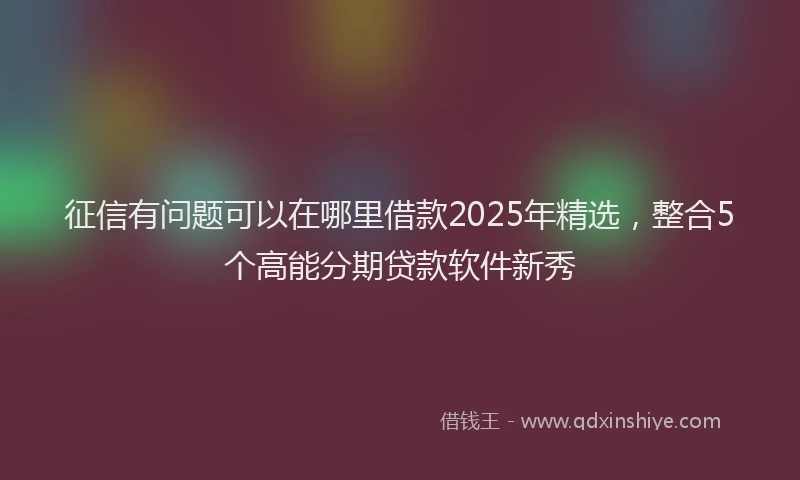 征信有问题可以在哪里借款2025年精选，整合5个高能分期贷款软件新秀