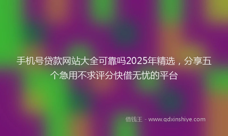 手机号贷款网站大全可靠吗2025年精选，分享五个急用不求评分快借无忧的平台
