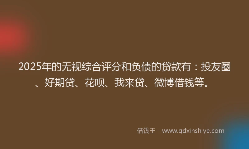 2025年的无视综合评分和负债的贷款有：投友圈、好期贷、花呗、我来贷、微博借钱等。