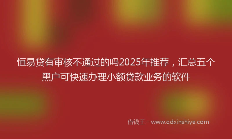 恒易贷有审核不通过的吗2025年推荐，汇总五个黑户可快速办理小额贷款业务的软件
